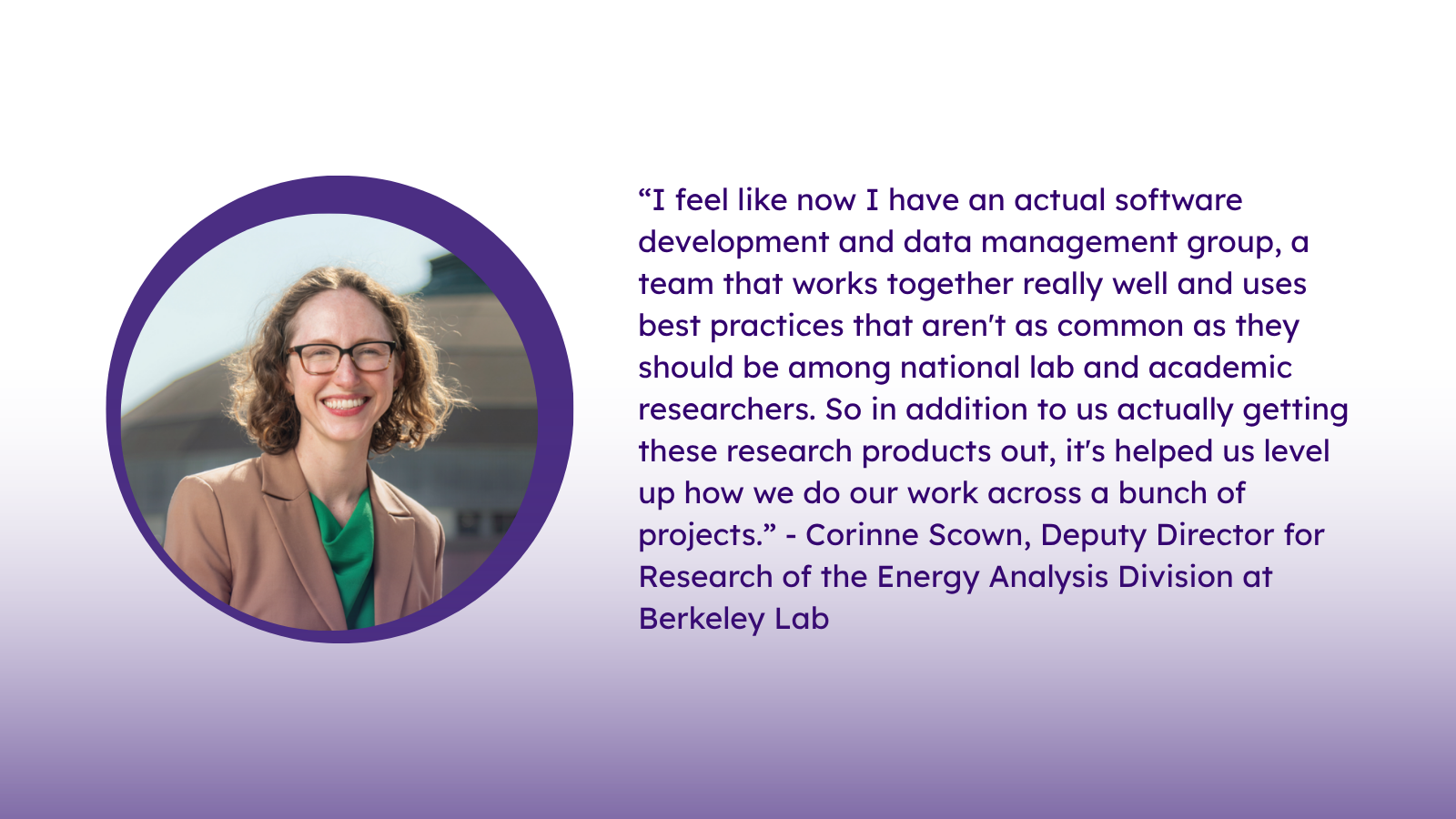 “I feel like now I have an actual software development and data management group, a team that works together really well and uses best practices that aren't as common as they should be among national lab and academic researchers. So in addition to us actually getting these research products out, it's helped us level up how we do our work across a bunch of projects.” - Corinne Scown, Deputy Director for Research of the Energy Analysis Division at Berkeley Lab