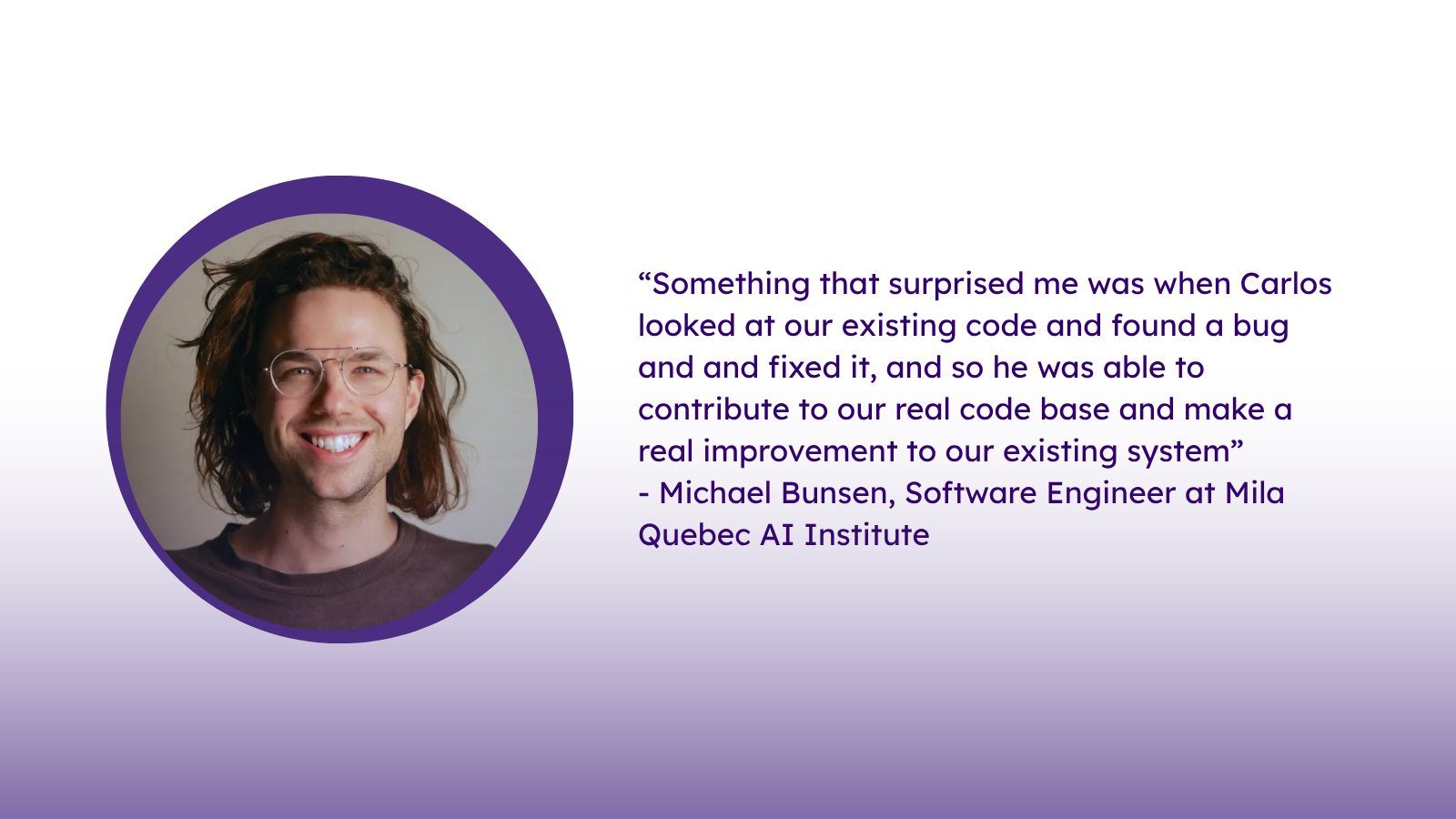 “Something that surprised me was when Carlos looked at our existing code and found a bug and and fixed it, and so he was able to contribute to our real code base and make a real improvement to our existing system”
- Michael Bunsen, Software Engineer at Mila Quebec AI Institute