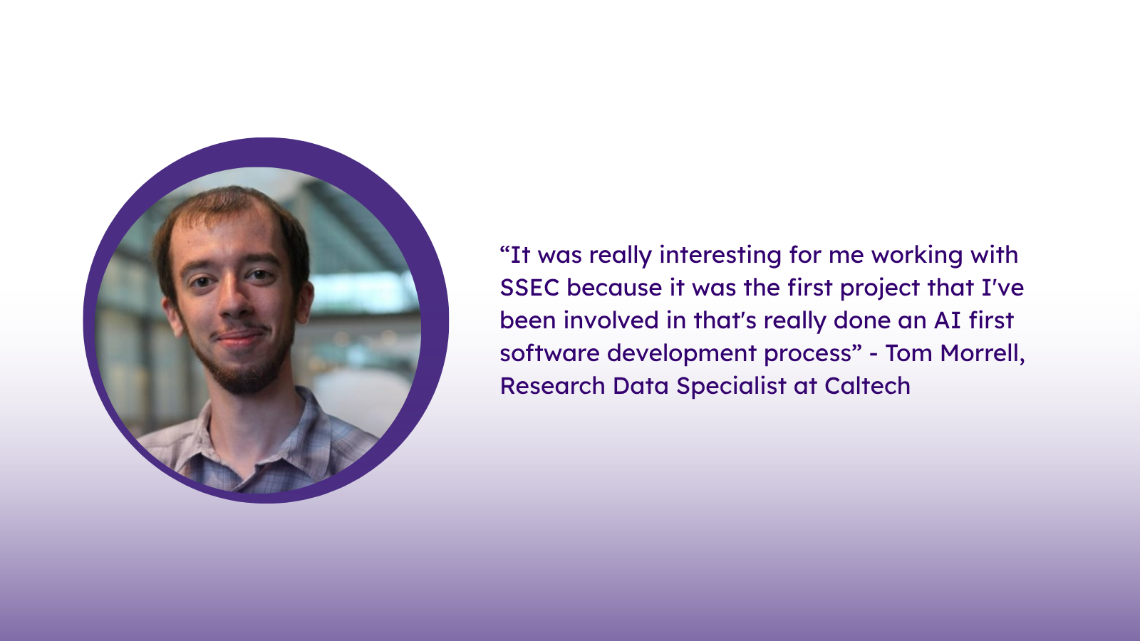 “It was really interesting for me working with SSEC because it was the first project that I've been involved in that's really done an AI first software development process” - Tom Morrell, Research Data Specialist at Caltech