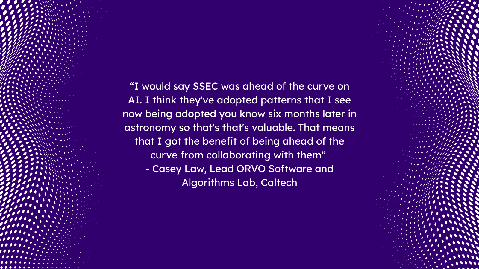 “I would say SSEC was ahead of the curve on AI. I think they've adopted patterns that I see now being adopted you know six months later in astronomy so that's that's valuable. That means that I got the benefit of being ahead of the curve from collaborating with them” 
- Casey Law, Lead ORVO Software and Algorithms Lab, Caltech