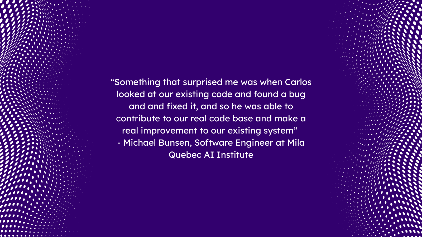 “Something that surprised me was when Carlos looked at our existing code and found a bug and and fixed it, and so he was able to contribute to our real code base and make a real improvement to our existing system” 
- Michael Bunsen, Software Engineer at Mila Quebec AI Institute
