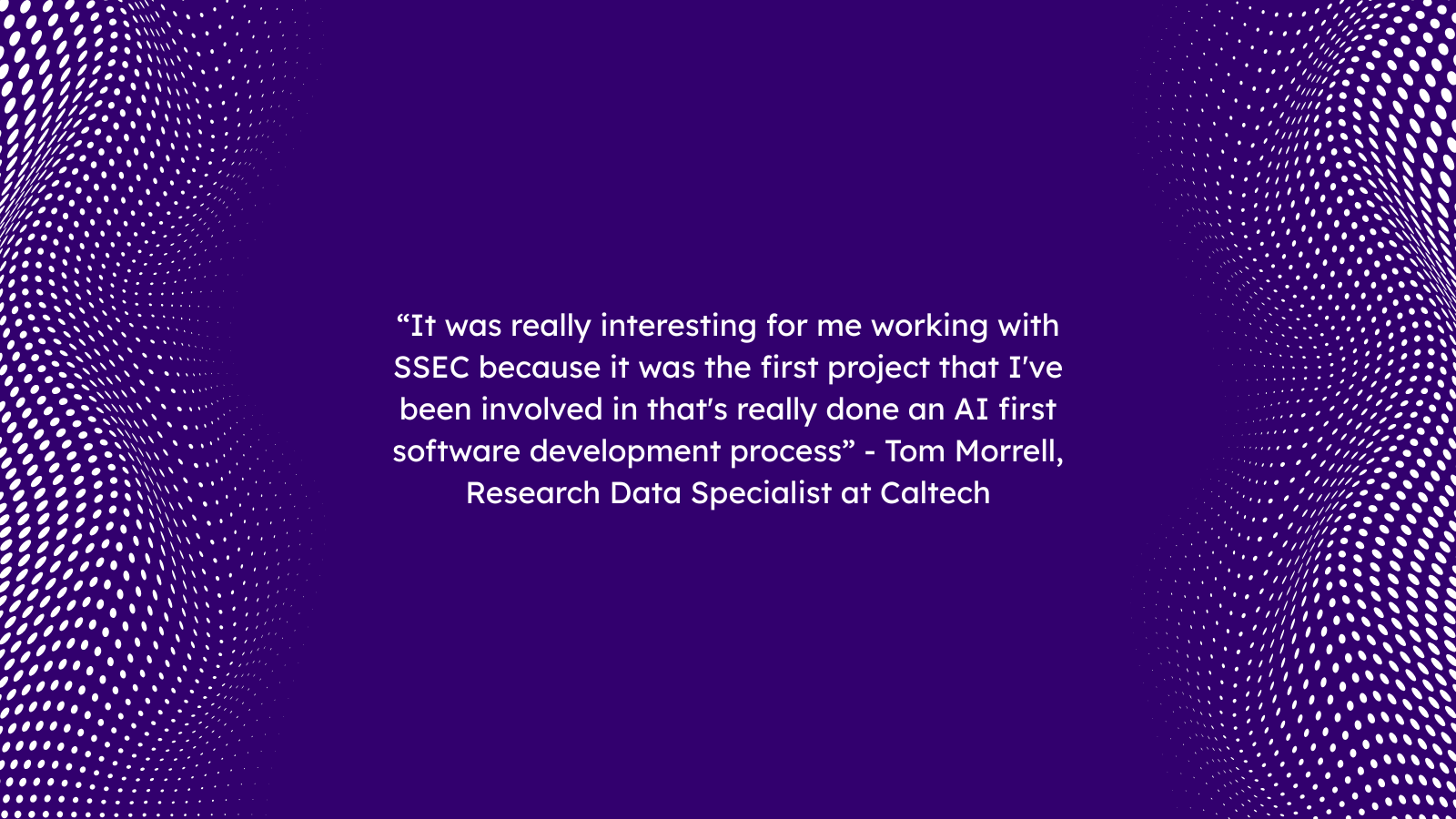 “It was really interesting for me working with SSEC because it was the first project that I've been involved in that's really done an AI first software development process” - Tom Morrell, Research Data Specialist at Caltech